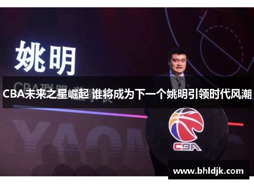 CBA未来之星崛起 谁将成为下一个姚明引领时代风潮